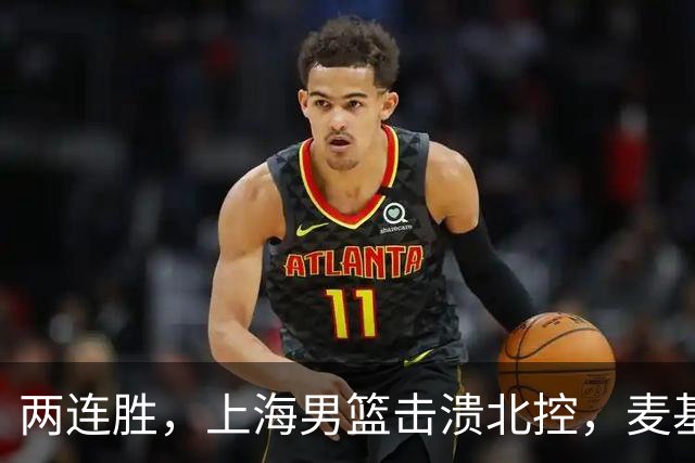 两连胜，上海男篮击溃北控，麦基17+6对抗内线群，张镇麟28+4攻防俱佳